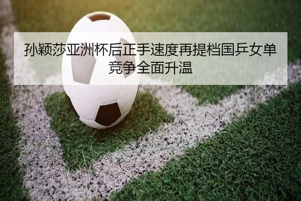 孙颖莎亚洲杯后正手速度再提档国乒女单竞争全面升温